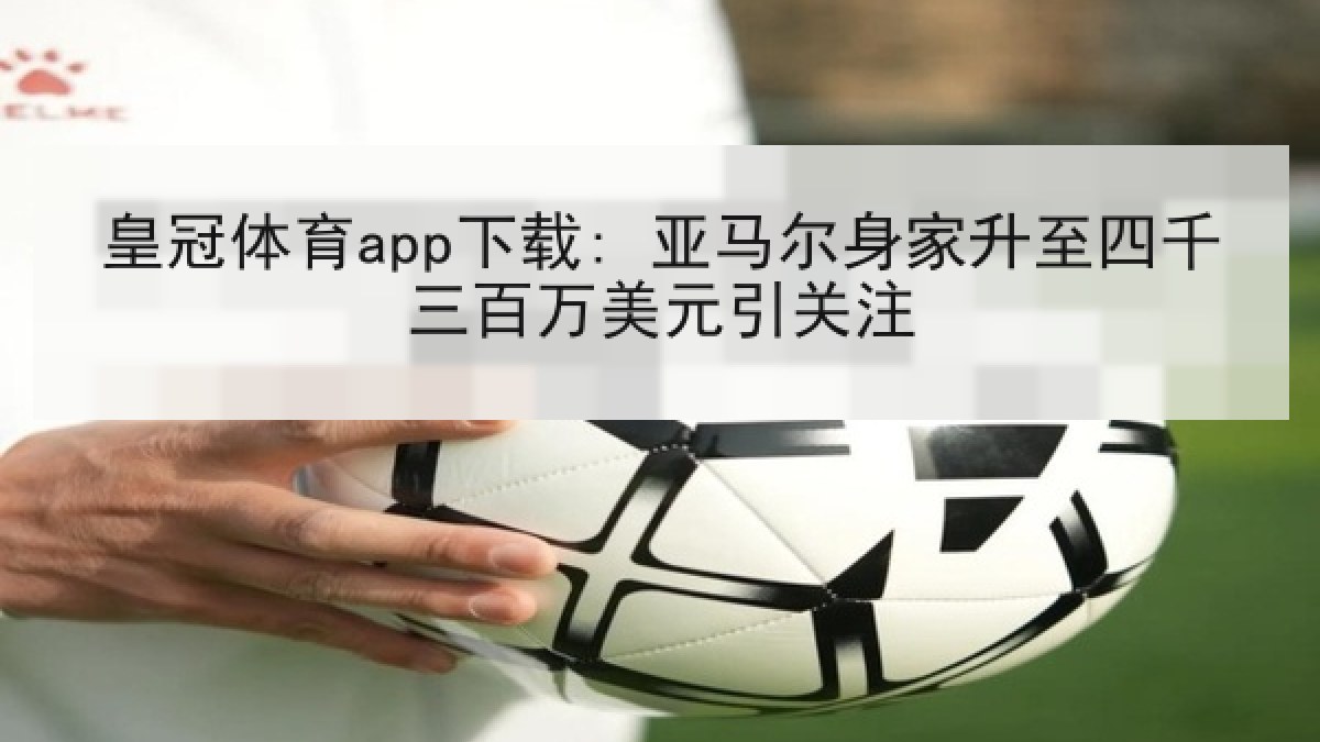 皇冠体育app下载: 亚马尔身家升至四千三百万美元引关注 皇冠体育app下载: 亚马尔身家升至四千三百万美元引关注