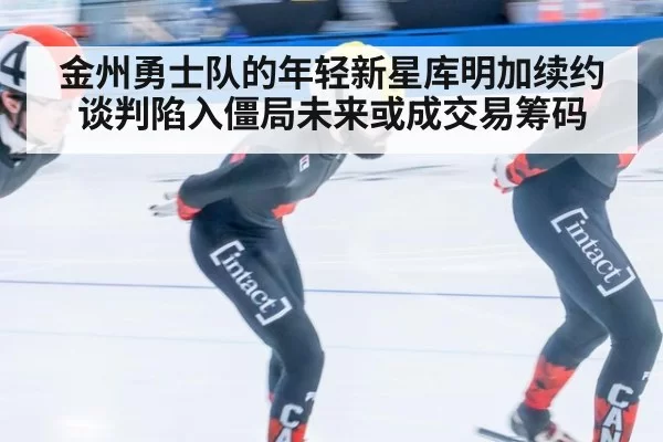 金州勇士队的年轻新星库明加续约谈判陷入僵局未来或成交易筹码