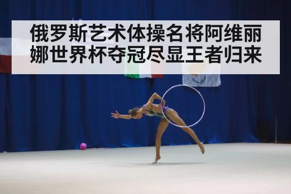 俄罗斯艺术体操名将阿维丽娜世界杯夺冠尽显王者归来